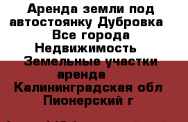 Аренда земли под автостоянку Дубровка - Все города Недвижимость » Земельные участки аренда   . Калининградская обл.,Пионерский г.